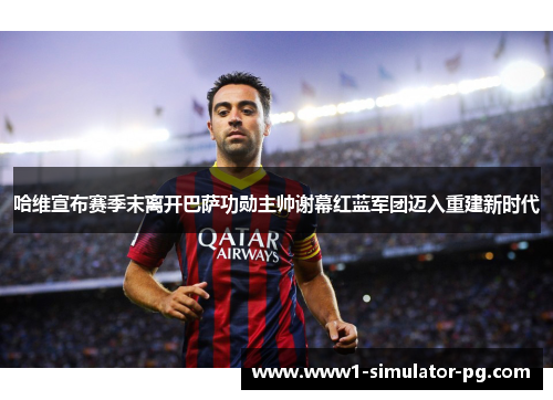 哈维宣布赛季末离开巴萨功勋主帅谢幕红蓝军团迈入重建新时代